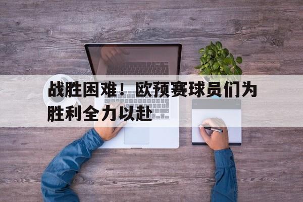 娱乐新体验-战胜困难！欧预赛球员们为胜利全力以赴的简单介绍
