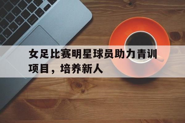 女足比赛明星球员助力青训项目，培养新人(女足队友)