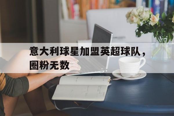 娱乐新体验-意大利球星加盟英超球队，圈粉无数的简单介绍