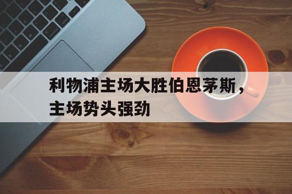 利物浦主场大胜伯恩茅斯，主场势头强劲(利物浦对伯恩利历史战绩)