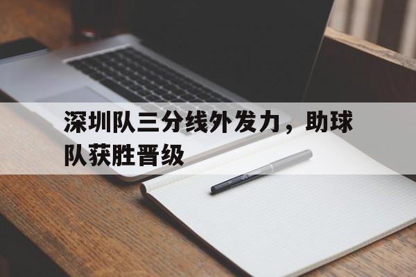 深圳队三分线外发力,助球队获胜晋级的简单介绍 深圳队三分线外发力,助球队获胜晋级的简单介绍