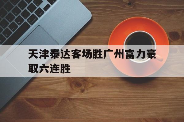包含天津泰达客场胜广州富力豪取六连胜的词条 包含天津泰达客场胜广州富力豪取六连胜的词条